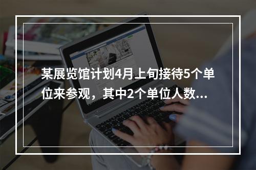 某展览馆计划4月上旬接待5个单位来参观，其中2个单位人数较