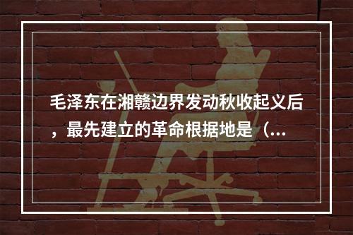 毛泽东在湘赣边界发动秋收起义后，最先建立的革命根据地是（　