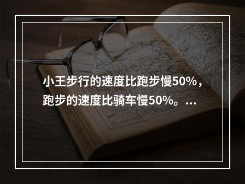 小王步行的速度比跑步慢50%，跑步的速度比骑车慢50%。如