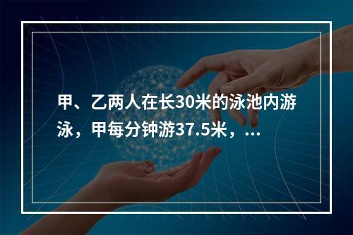 甲、乙两人在长30米的泳池内游泳，甲每分钟游37.5米，乙