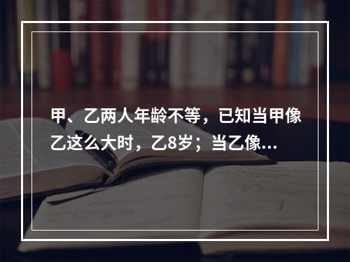 甲、乙两人年龄不等，已知当甲像乙这么大时，乙8岁；当乙像甲