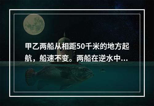 甲乙两船从相距50千米的地方起航，船速不变。两船在逆水中航