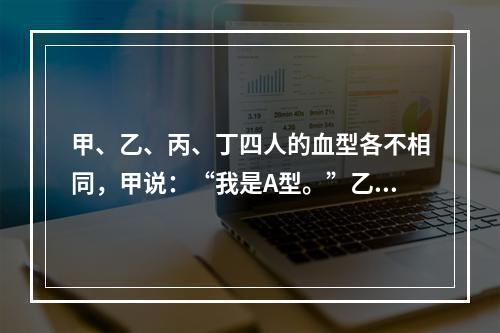 甲、乙、丙、丁四人的血型各不相同，甲说：“我是A型。”乙说