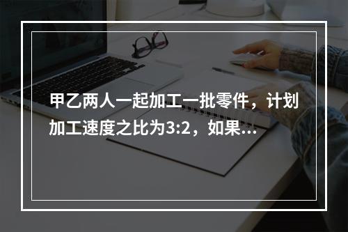 甲乙两人一起加工一批零件，计划加工速度之比为3:2，如果甲