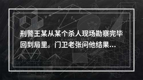 刑警王某从某个杀人现场勘察完毕回到局里。门卫老张问他结果怎