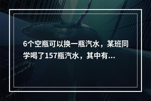 6个空瓶可以换一瓶汽水，某班同学喝了157瓶汽水，其中有一