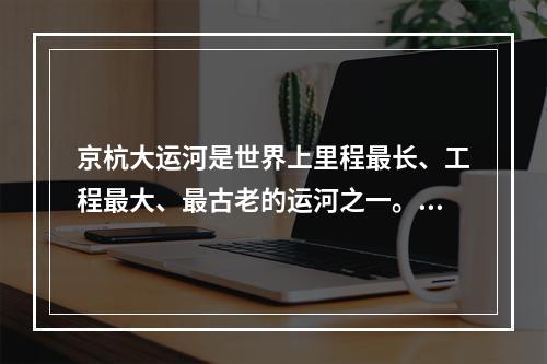 京杭大运河是世界上里程最长、工程最大、最古老的运河之一。关