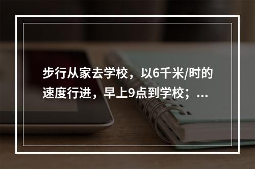 步行从家去学校，以6千米/时的速度行进，早上9点到学校；以