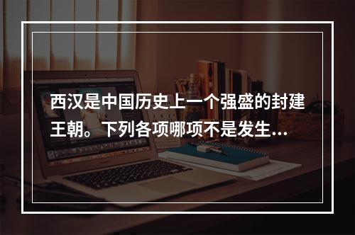 西汉是中国历史上一个强盛的封建王朝。下列各项哪项不是发生在