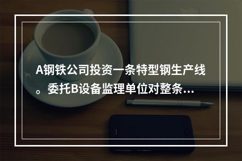 A钢铁公司投资一条特型钢生产线。委托B设备监理单位对整条生产