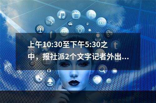 上午10:30至下午5:30之中，报社派2个文字记者外出到