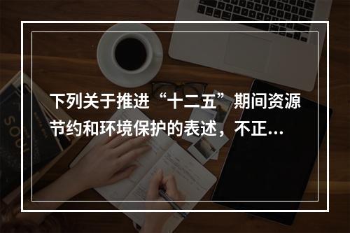 下列关于推进“十二五”期间资源节约和环境保护的表述，不正确