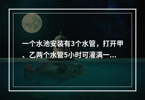 一个水池安装有3个水管，打开甲、乙两个水管5小时可灌满一池