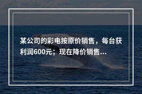 某公司的彩电按原价销售，每台获利润600元；现在降价销售，