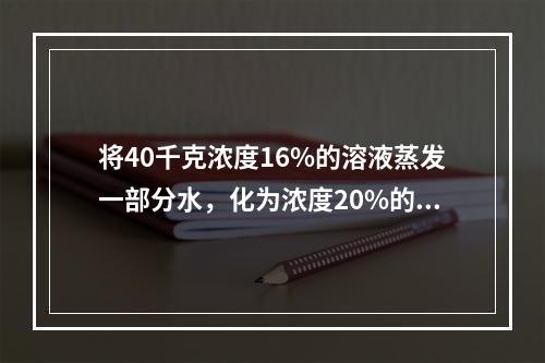 将40千克浓度16%的溶液蒸发一部分水，化为浓度20%的溶