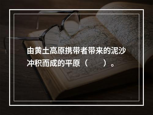 由黄土高原携带者带来的泥沙冲积而成的平原（　　）。