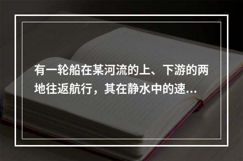 有一轮船在某河流的上、下游的两地往返航行，其在静水中的速度