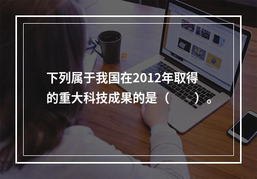 下列属于我国在2012年取得的重大科技成果的是（　　）。