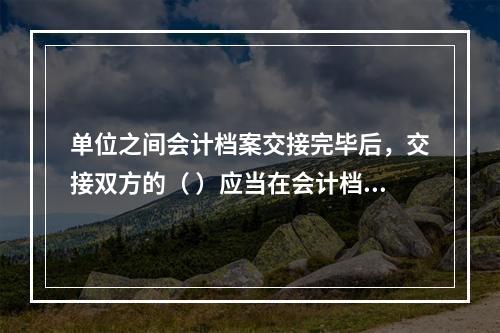 单位之间会计档案交接完毕后，交接双方的（ ）应当在会计档案移