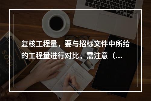 复核工程量，要与招标文件中所给的工程量进行对比，需注意（）等