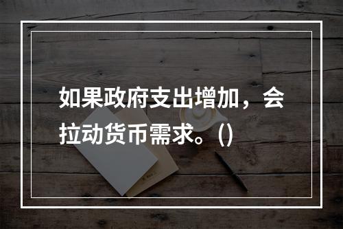 如果政府支出增加，会拉动货币需求。()