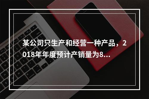 某公司只生产和经营一种产品，2018年年度预计产销量为8万件