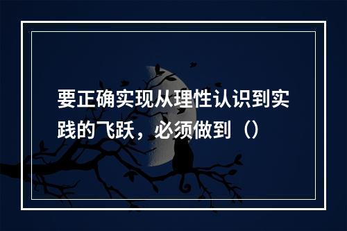 要正确实现从理性认识到实践的飞跃，必须做到（）