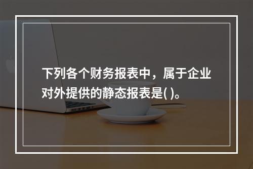 下列各个财务报表中，属于企业对外提供的静态报表是( )。