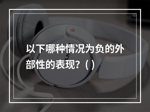 以下哪种情况为负的外部性的表现？( )