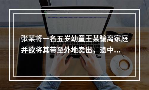 张某将一名五岁幼童王某骗离家庭并欲将其带至外地卖出，途中被抓