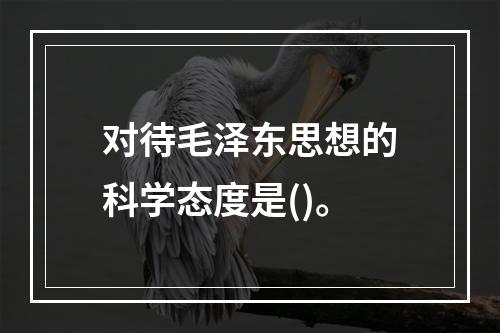 对待毛泽东思想的科学态度是()。