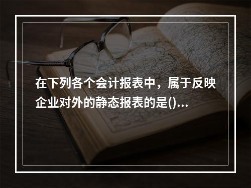 在下列各个会计报表中，属于反映企业对外的静态报表的是()。