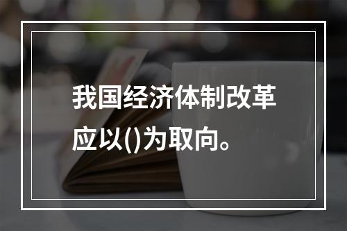 我国经济体制改革应以()为取向。