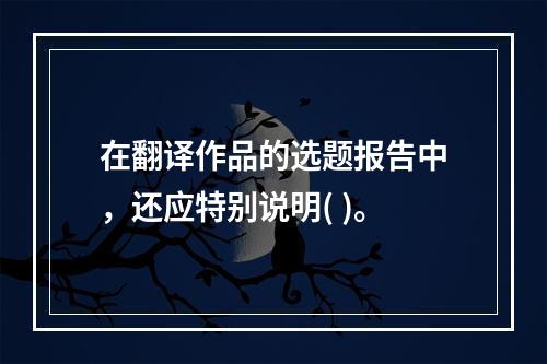 在翻译作品的选题报告中，还应特别说明( )。