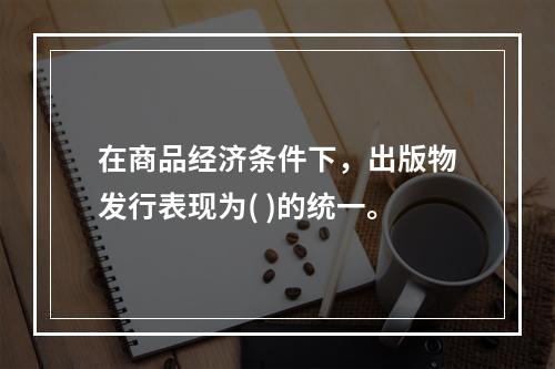 在商品经济条件下，出版物发行表现为( )的统一。