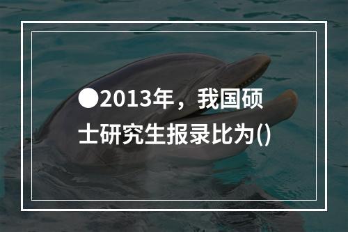 ●2013年，我国硕士研究生报录比为()