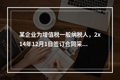 某企业为增值税一般纳税人，2x14年12月1日签订合同采用预