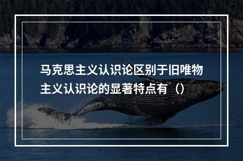 马克思主义认识论区别于旧唯物主义认识论的显著特点有（）