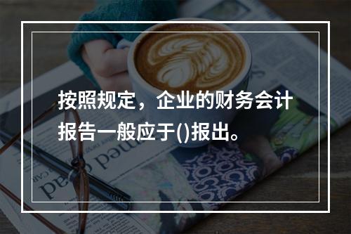 按照规定，企业的财务会计报告一般应于()报出。