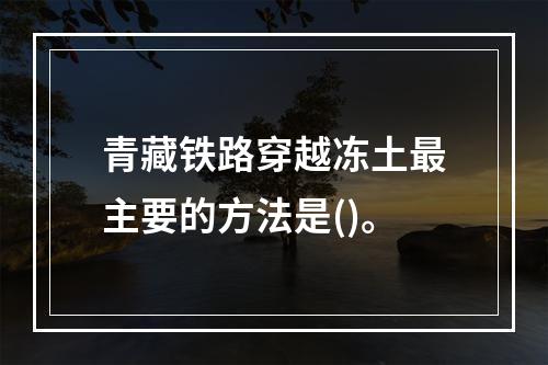 青藏铁路穿越冻土最主要的方法是()。