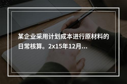 某企业采用计划成本进行原材料的日常核算。2x15年12月初结