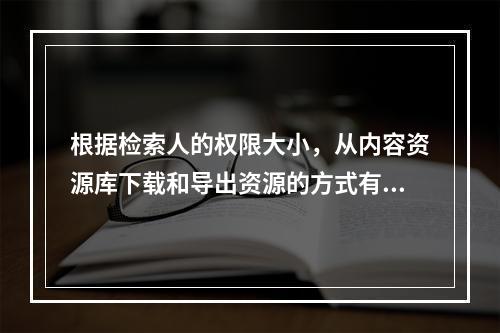 根据检索人的权限大小，从内容资源库下载和导出资源的方式有多种