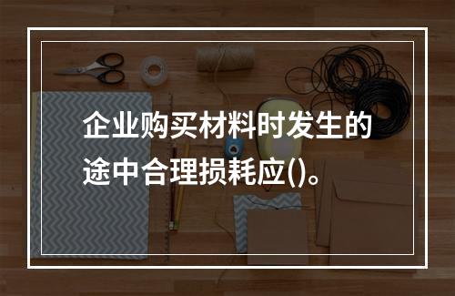 企业购买材料时发生的途中合理损耗应()。