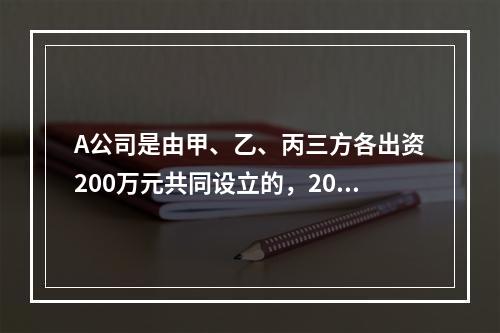 A公司是由甲、乙、丙三方各出资200万元共同设立的，2019