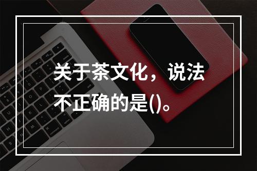 关于茶文化，说法不正确的是()。