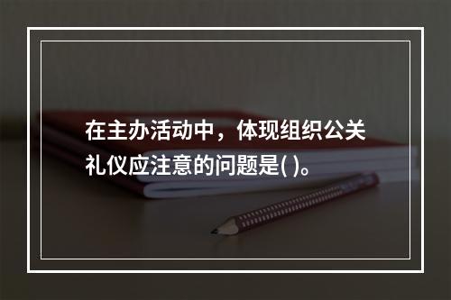 在主办活动中，体现组织公关礼仪应注意的问题是( )。