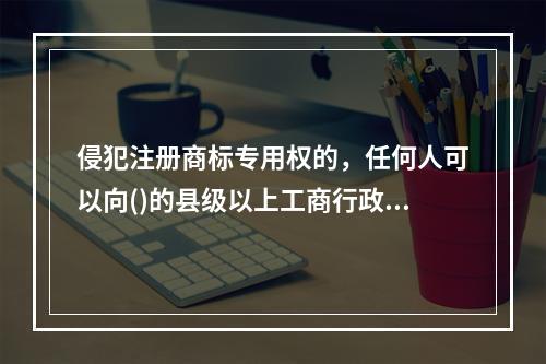 侵犯注册商标专用权的，任何人可以向()的县级以上工商行政管理