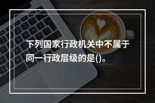 下列国家行政机关中不属于同一行政层级的是()。