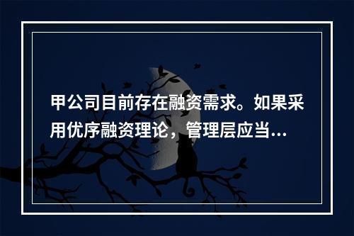 甲公司目前存在融资需求。如果采用优序融资理论，管理层应当选择