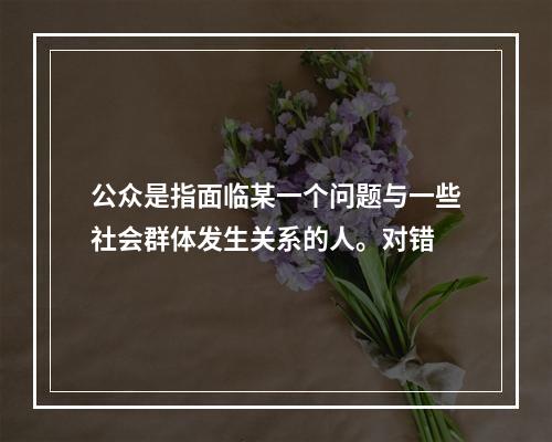 公众是指面临某一个问题与一些社会群体发生关系的人。对错